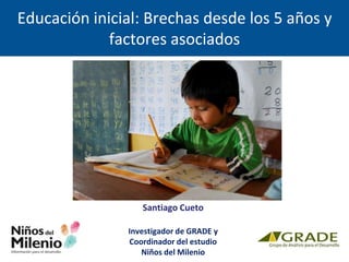 Santiago Cueto
Investigador de GRADE y
Coordinador del estudio
Niños del Milenio
Educación inicial: Brechas desde los 5 años y
factores asociados
 