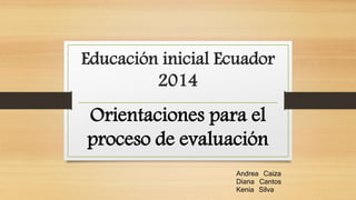 Educación inicial Ecuador 
2014 
Orientaciones para el 
proceso de evaluación 
Andrea Caiza 
Diana Cantos 
Kenia Silva 
 