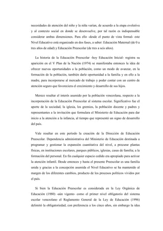 necesidades de atención del niño y la niña varían, de acuerdo a la etapa evolutiva
y al contexto social en donde se desenvuelve, por tal razón es indispensable
considerar ambas dimensiones. Para ello -desde el punto de vista formal- este
Nivel Educativo está organizado en dos fases, a saber: Educación Maternal (de 0 a
tres años de edad) y Educación Preescolar (de tres a seis años).
La historia de la Educación Preescolar -hoy Educación Inicial- registra su
aparición en el V Plan de la Nación (1974) se manifestaba entonces la idea de
ofrecer nuevas oportunidades a la población, como un modo de avanzar, en la
formación de la población, también darle oportunidad a la familia y en ello a la
madre, para incorporarse al mercado de trabajo y poder contar con un centro de
atención seguro que favoreciera el crecimiento y desarrollo de sus hijos.
Merece resaltar el interés asumido por la población venezolana, respecto a la
incorporación de la Educación Preescolar al sistema escolar. Significativo fue el
aporte de la sociedad, la iglesia, los gremios, la población docente y padres y
representantes a la invitación que formulara el Ministerio de Educación para dar
inicio a la atención a la infancia, al tiempo que representó un signo de desarrollo
del país.
Vale resaltar en este período la creación de la Dirección de Educación
Preescolar. Dependencia administrativa del Ministerio de Educación destinada a
programar y gestionar la expansión cuantitativa del nivel, a procurar plantas
físicas, en instituciones escolares, parques públicos, iglesias, casas de familia; a la
formación del personal. En fin cualquier espacio cedido era apropiado para activar
la atención infantil. Desde entonces y hasta el presente Preescolar es una familia
unida y gracias a la concepción asumida el Nivel Educativo se ha mantenido al
margen de los diferentes cambios, producto de los procesos políticos vividos por
el país.
Si bien la Educación Preescolar es considerada en la Ley Orgánica de
Educación (1980) -aún vigente- como el primer nivel obligatorio del sistema
escolar venezolano el Reglamento General de la Ley de Educación (1996)
delimitó la obligatoriedad, con preferencia a los cinco años, sin embargo la idea

 