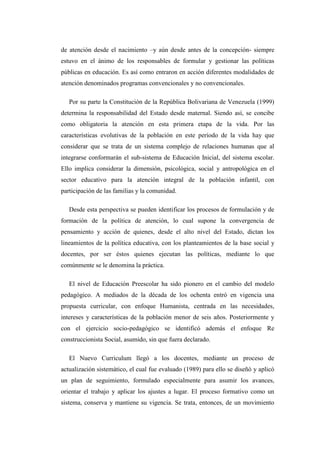 de atención desde el nacimiento –y aún desde antes de la concepción- siempre
estuvo en el ánimo de los responsables de formular y gestionar las políticas
públicas en educación. Es así como entraron en acción diferentes modalidades de
atención denominados programas convencionales y no convencionales.
Por su parte la Constitución de la República Bolivariana de Venezuela (1999)
determina la responsabilidad del Estado desde maternal. Siendo así, se concibe
como obligatoria la atención en esta primera etapa de la vida. Por las
características evolutivas de la población en este período de la vida hay que
considerar que se trata de un sistema complejo de relaciones humanas que al
integrarse conformarán el sub-sistema de Educación Inicial, del sistema escolar.
Ello implica considerar la dimensión, psicológica, social y antropológica en el
sector educativo para la atención integral de la población infantil, con
participación de las familias y la comunidad.
Desde esta perspectiva se pueden identificar los procesos de formulación y de
formación de la política de atención, lo cual supone la convergencia de
pensamiento y acción de quienes, desde el alto nivel del Estado, dictan los
lineamientos de la política educativa, con los planteamientos de la base social y
docentes, por ser éstos quienes ejecutan las políticas, mediante lo que
comúnmente se le denomina la práctica.
El nivel de Educación Preescolar ha sido pionero en el cambio del modelo
pedagógico. A mediados de la década de los ochenta entró en vigencia una
propuesta curricular, con enfoque Humanista, centrada en las necesidades,
intereses y características de la población menor de seis años. Posteriormente y
con el ejercicio socio-pedagógico se identificó además el enfoque Re
construccionista Social, asumido, sin que fuera declarado.
El Nuevo Curriculum llegó a los docentes, mediante un proceso de
actualización sistemático, el cual fue evaluado (1989) para ello se diseñó y aplicó
un plan de seguimiento, formulado especialmente para asumir los avances,
orientar el trabajo y aplicar los ajustes a lugar. El proceso formativo como un
sistema, conserva y mantiene su vigencia. Se trata, entonces, de un movimiento

 