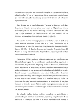 estratégico que proyecta la concepción de la educación, y re conceptualiza el acto
educativo, y hace de éste un evento más de vida, al tiempo que se muestra interés
por conocer las realidades vinculantes y reconocimiento del niño y la niña como
sujeto de derechos.
Cabe destacar que si bien la Educación Preescolar se incorpora en la Ley
Orgánica de Educación como el primer nivel educativo obligatorio del sistema
escolar ésta ya existía por iniciativa privada y del Consejo Venezolano del Niño
(hoy INAM). Igualmente fue considerada como una rama educativa, en las
diferentes leyes de educación promulgadas durante el siglo XX.
Vale resaltar la experiencia de programas desarrollados a partir de 1974, tales
como: Atención pre-escolar a niños entre 3 y 5 años, Participación de la
Comunidad en la Atención Integral del Niño Preescolar, Programa Familia,
Centros del Niño y la Familia, Programa de Educación Preescolar Rural, El
Maestro en Casa y en la actualidad el Programa Simoncito que expresa la política
del Estado en Educación Inicial.
Actualmente el Nivel se dispone a incorporar cambios, para transformarse en
Educación Inicial y para ello se consideraron, además de su larga experiencia y
conocimientos, las poblaciones Indígenas y Rúales del Nivel. Este planteamiento
genera la posibilidad de integración y de que la comunidad asuma los espacios de
acción, en los cuales se mueve su población infantil y en ello incluido la escuela.
Pasando (escuela y comunidad) ambos como actores fundamentales a desarrollar
papeles de facilitadores y mediadores para el crecimiento y desarrollo de los niños
y niñas. Todo lo cual significa cambios en la dinámica familiar y escolar, al
tiempo que integra a los entes fundamentales en la socialización de los seres
humanos en formación en un objetivo común, preocuparse entre otras por las
condiciones y calidad de vida de la familia y por propiciar un escenario educativo
con pertinencia social.
Lo señalado implica focalizar ámbitos generadores de posibilidades y
oportunidades para identificar las costumbres, creencias y compartimientos de los
adultos en la crianza de los niños y las niñas, permitiera hacer difusión y

 