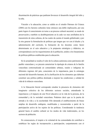 diseminación de prácticas que pudieran favorecer el desarrollo integral del niño y
la niña.
Vincular a la educación, como se señala en el estudio Patrones de Crianza
(2004) con los factores culturales tiene entonces una doble implicación, por una
parte lograr el conocimiento en torno a un proceso cultural ancestral, su modo de
preservación y también su desdibujamiento en la cada vez mas arrolladora de la
transmisión de otras culturas, de las cuales da cuenta el mundo globalizado y por
la otra generar la formulación de políticas que tengan que ver con el diseño y la
administración del currículo, la formación de los docentes como factor
determinante en el acto educativo y la propuesta estratégica y didáctica, en
correspondencia con los requerimientos de la población, unidos a los lineamientos
de políticas públicas establecidas para la educación.
En la actualidad se resalta el valor de la cultura autóctona como patrimonio del
pueblo venezolano y se procura caracterizar la tipología de crianza de la familia
venezolana contextualizada en comunidades urbanas, rurales e indígenas de
diferentes regiones del país, conscientes de la importancia, para la estrategia
nacional del desarrollo humano, de la clarificación de los elementos que deberían
constituir una política pública destinada a mejorar las condiciones y calidad de
vida de la infancia venezolana.
A la Educación Inicial corresponde estudiar la presencia de elementos del
imaginario colectivo de los diferentes sectores sociales, entendiendo la
importancia y el impacto de este Nivel educativo en la vida de la persona, de la
comunidad y de la sociedad venezolana. Podemos decir que es la puerta de
entrada a la vida y a la escolaridad. Ello demanda el establecimiento de líneas
amplias de desarrollo endógeno, modificadas y reconstruidas a partir de la
participación activa de los sujetos de las políticas. Considerando la tendencia
general hacia el cambio cultural en los modos de vida tradicionales, en los
sectores de población.
En consecuencia, el respeto a la voluntad de las comunidades de contribuir a
establecer las reglas de incorporación y participación, conjuntamente con el

 