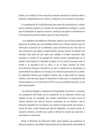 Estado y la sociedad. En fin se trata de la atención centrada en la relación culturaambiente, fundamentada en los valores y tradiciones socio-culturales venezolanas.
La consideración de la etnoeducación como motor de conocimientos y saberes
para la soberanía cognitiva, en términos de una propedéutica axiológica y social,
para el desempeño en espacios concretos, constituye una opción a considerarse en
la formulación de políticas públicas para este Nivel Educativo.
Los ciudadanos que habitan en Venezuela, aspiran a que sus hijos reciban una
educación de calidad, que sean atendidos dentro de un sistema educativo que los
forme para el ejercicio de la ciudadanía y para el disfrute de una vida cada vez
más satisfactoria, que llegue a proporcionarles mayores niveles de libertad y de
felicidad. Para hacer de este sueño una realidad, el Estado venezolano debe
encontrar el camino de la equidad del sistema escolar, profundizando en la
calidad. Este propósito es imposible de lograr si no se acude al consenso entre el
Estado y la Sociedad Civil, es decir, si no se logra construir las bases
de un Proyecto Educativo Nacional en el cual se establezcan las prioridades, la
continuidad de las políticas en el tiempo y la evaluación permanente de la calidad.
Es importante destacar que cualquier esfuerzo que se haga desde los espacios
oficiales o privados para apoyar la educación es loable, pero la reconducción del
sistema educativo con la mira hacia el 2015 y como un problema de todos, es una
tarea impostergable.
Las políticas dirigidas a compensar las desigualdades económicas y culturales
son competencia del Estado con la cooperación de los diferentes sectores que
integran el país. Es innegable, que muchos venezolanos no tienen acceso al
sistema educativo por falta de recursos económicos de sus familias o por la
ubicación geográfica de sus hogares con respecto al lugar donde está escuela, y
cientos de niños y niñas fracasan por falta de adaptación a la cultura escolar. Se
requieren entonces, acuerdos que ayuden a delinear la escuela que queremos y
necesitamos en Venezuela.
Desde el Ministerio de Educación deben surgir políticas que garanticen la
educación gratuita y de calidad a toda la población en edad escolar, estimulando la

 
