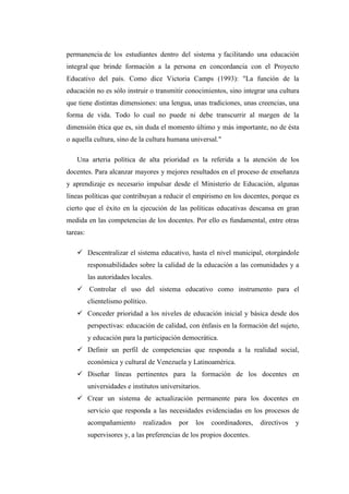 permanencia de los estudiantes dentro del sistema y facilitando una educación
integral que brinde formación a la persona en concordancia con el Proyecto
Educativo del país. Como dice Victoria Camps (1993): "La función de la
educación no es sólo instruir o transmitir conocimientos, sino integrar una cultura
que tiene distintas dimensiones: una lengua, unas tradiciones, unas creencias, una
forma de vida. Todo lo cual no puede ni debe transcurrir al margen de la
dimensión ética que es, sin duda el momento último y más importante, no de ésta
o aquella cultura, sino de la cultura humana universal."
Una arteria política de alta prioridad es la referida a la atención de los
docentes. Para alcanzar mayores y mejores resultados en el proceso de enseñanza
y aprendizaje es necesario impulsar desde el Ministerio de Educación, algunas
líneas políticas que contribuyan a reducir el empirismo en los docentes, porque es
cierto que el éxito en la ejecución de las políticas educativas descansa en gran
medida en las competencias de los docentes. Por ello es fundamental, entre otras
tareas:
 Descentralizar el sistema educativo, hasta el nivel municipal, otorgándole
responsabilidades sobre la calidad de la educación a las comunidades y a
las autoridades locales.
 Controlar el uso del sistema educativo como instrumento para el
clientelismo político.
 Conceder prioridad a los niveles de educación inicial y básica desde dos
perspectivas: educación de calidad, con énfasis en la formación del sujeto,
y educación para la participación democrática.
 Definir un perfil de competencias que responda a la realidad social,
económica y cultural de Venezuela y Latinoamérica.
 Diseñar líneas pertinentes para la formación de los docentes en
universidades e institutos universitarios.
 Crear un sistema de actualización permanente para los docentes en
servicio que responda a las necesidades evidenciadas en los procesos de
acompañamiento

realizados

por

los

coordinadores,

supervisores y, a las preferencias de los propios docentes.

directivos

y

 
