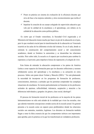  Poner en práctica un sistema de evaluación de la eficiencia docente que
sirva de base a las mejoras salariales y otros reconocimientos que reciba el
docente.
 Impulsar la creación de un cuerpo colegiado de supervisión educativa que
vele por la calidad de la enseñanza y el aprendizaje, con énfasis en la
calidad de la educación como política pública.
Es cierto que el Estado venezolano, la Sociedad Civil organizada y el
Ministerio de Educación tienen mucho por hacer en pro de la educación en el país,
pero lo que resultará crucial para la transformación de la educación en Venezuela
ocurrirá en las aulas de los diferentes niveles del sistema. Es en el aula, donde se
estimula la construcción del comportamiento social y del conocimiento
académico, donde se fortalece la autoestima y se desarrollan las relaciones
sociales. Pero sobre todo, la escuela es el espacio por excelencia para sembrar la
esperanza y el porvenir, para impulsar el deseo de superación y la alegría de vivir.
Esta forma de entender la educación compromete a los países de América
Latina a crear espacios de formación para que los docentes reflexionen y razonen
sólidamente acerca del aprendizaje y la enseñanza y su actuación en estos
procesos. Sobre este punto dicen Vailant y Marcelo (2001): " Se está planteando
la necesidad de incorporar en los programas de formación de profesores,
conocimientos, destrezas y actitudes que les permitan comprender las complejas
situaciones de enseñanza. Se insiste particularmente en fomentar en los profesores
actitudes de apertura, reflexibilidad, tolerancia, aceptación y atención a las
diferencias individuales y grupales: de género, clase social, ideología".
El proceso de formación inicial de los profesores en la mayoría de los países
latinoamericanos no sólo está aislado de la realidad que viven las escuelas, sino
que además transmite concepciones erradas acerca de la escuela actual. En general
presenta a la escuela como un espacio poco problemático donde las relaciones
sociales son naturales, neutrales, legítimas. Los docentes en formación también
llegan a tener la falsa creencia de que los componentes teóricos son importantes
para aprobar, pero la práctica es lo que los transformará en verdaderos profesores.

 