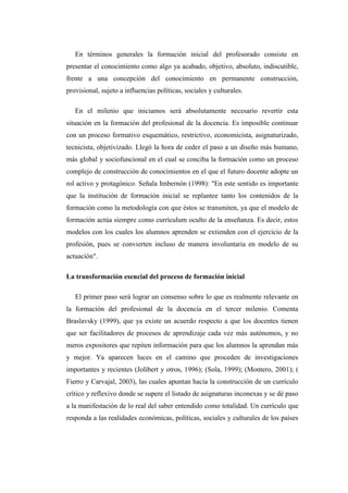 En términos generales la formación inicial del profesorado consiste en
presentar el conocimiento como algo ya acabado, objetivo, absoluto, indiscutible,
frente a una concepción del conocimiento en permanente construcción,
provisional, sujeto a influencias políticas, sociales y culturales.
En el milenio que iniciamos será absolutamente necesario revertir esta
situación en la formación del profesional de la docencia. Es imposible continuar
con un proceso formativo esquemático, restrictivo, economicista, asignaturizado,
tecnicista, objetivizado. Llegó la hora de ceder el paso a un diseño más humano,
más global y sociofuncional en el cual se conciba la formación como un proceso
complejo de construcción de conocimientos en el que el futuro docente adopte un
rol activo y protagónico. Señala Imbernón (1998): "En este sentido es importante
que la institución de formación inicial se replantee tanto los contenidos de la
formación como la metodología con que éstos se transmiten, ya que el modelo de
formación actúa siempre como currículum oculto de la enseñanza. Es decir, estos
modelos con los cuales los alumnos aprenden se extienden con el ejercicio de la
profesión, pues se convierten incluso de manera involuntaria en modelo de su
actuación".
La transformación esencial del proceso de formación inicial
El primer paso será lograr un consenso sobre lo que es realmente relevante en
la formación del profesional de la docencia en el tercer milenio. Comenta
Braslavsky (1999), que ya existe un acuerdo respecto a que los docentes tienen
que ser facilitadores de procesos de aprendizaje cada vez más autónomos, y no
meros expositores que repiten información para que los alumnos la aprendan más
y mejor. Ya aparecen luces en el camino que proceden de investigaciones
importantes y recientes (Jolibert y otros, 1996); (Sola, 1999); (Montero, 2001); (
Fierro y Carvajal, 2003), las cuales apuntan hacia la construcción de un currículo
crítico y reflexivo donde se supere el listado de asignaturas inconexas y se dé paso
a la manifestación de lo real del saber entendido como totalidad. Un currículo que
responda a las realidades económicas, políticas, sociales y culturales de los países

 