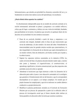 latinoamericanos, que atienda con prioridad los elementos esenciales del ser y se
fundamente en teorías innovadoras acerca del aprendizaje y la enseñanza.
¿Hacia dónde deben apuntar los cambios?
Es absolutamente indispensable pasar de un modelo de currículo centrado en la
noción instrumental, atomizado en planes y programas a un modelo reflexivo,
crítico que dé lugar a seminarios y talleres con una visión de totalidad, diseñados
para profundizar en la teoría y la práctica que envuelve el quehacer diario de los
docentes en la actualidad. En este sentido es necesario:
 Pasar de un currículo diseñado a partir de áreas y asignaturas a un
currículo más integral, diseñado sobre la base de ejes transversales que
sirvan de andamiaje y le den sentido a las áreas del saber. Entendiendo la
transversalidad como las grandes arterias sociales que contextualizan y le
dan integralidad a la formación de un docente que aspira desempeñarse en
un mundo violento, lleno de obstáculos y de luchas sociales por el poder y
la sobrevivencia.
 Superar los supuestos teóricos sustentados en la industria (1950), los
cuales sirvieron de base a la práctica docente durante medio siglo, a teorías
más justas y humanas: el cognoscitivismo, el constructivismo, el
aprendizaje significativo, la teoría comunicacional, que dan respuestas más
acertadas acerca de cómo se aprende.
 Abandonar el tecnicismo que logró atomizar a todos los elementos de la
educación para ceder el paso a una educación sustentada en lo axiológico
que garantice el fortalecimiento del ser del docente y que le corresponderá
desempeñarse en un espacio y un tiempo complejos. Un mundo que el
propio humano ha complejizado y que de no realizarse un cambio drástico
conducirá a su propia destrucción.
 Modificar la práctica profesional, incluida en el Currículo de Formación
Docente por un proceso de apropiación a partir de la reflexión sobre el
proceso de investigación social que el futuro docente debe realizar en
forma paralela a la discusión sobre la teoría que sustenta su práctica.

 