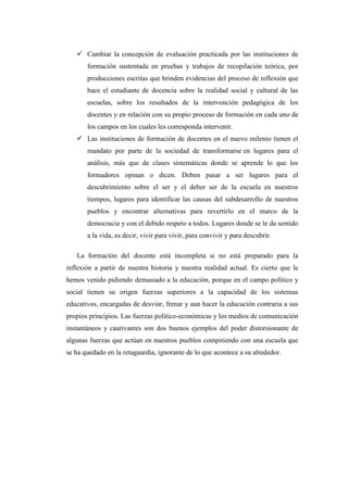  Cambiar la concepción de evaluación practicada por las instituciones de
formación sustentada en pruebas y trabajos de recopilación teórica, por
producciones escritas que brinden evidencias del proceso de reflexión que
hace el estudiante de docencia sobre la realidad social y cultural de las
escuelas, sobre los resultados de la intervención pedagógica de los
docentes y en relación con su propio proceso de formación en cada uno de
los campos en los cuales les corresponda intervenir.
 Las instituciones de formación de docentes en el nuevo milenio tienen el
mandato por parte de la sociedad de transformarse en lugares para el
análisis, más que de clases sistemáticas donde se aprende lo que los
formadores opinan o dicen. Deben pasar a ser lugares para el
descubrimiento sobre el ser y el deber ser de la escuela en nuestros
tiempos, lugares para identificar las causas del subdesarrollo de nuestros
pueblos y encontrar alternativas para revertirlo en el marco de la
democracia y con el debido respeto a todos. Lugares donde se le da sentido
a la vida, es decir, vivir para vivir, para convivir y para descubrir.
La formación del docente está incompleta si no está preparado para la
reflexión a partir de nuestra historia y nuestra realidad actual. Es cierto que le
hemos venido pidiendo demasiado a la educación, porque en el campo político y
social tienen su origen fuerzas superiores a la capacidad de los sistemas
educativos, encargadas de desviar, frenar y aun hacer la educación contraria a sus
propios principios. Las fuerzas político-económicas y los medios de comunicación
instantáneos y cautivantes son dos buenos ejemplos del poder distorsionante de
algunas fuerzas que actúan en nuestros pueblos compitiendo con una escuela que
se ha quedado en la retaguardia, ignorante de lo que acontece a su alrededor.

 