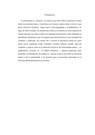 Presentación.
A continuación se presenta un informe que trata sobre la educación inicial,
desde sus comienzo hasta el presente, en el mismo explica cómo se inicio y que
países fueron los pioneros, luego como se fue propagando y extendiéndose a lo
largo de todo el mundo, las materias que abarca y la manera en cómo organizar el
espacio para que los niños y niñas en la edad preescolar de 0 a 6 años obtengan un
aprendizaje significativo que los prepare para desenvolverse en esta sociedad tan
compleja y cambiante. Así mismo dar a conocer la educación inicial en varios
países como: Argentina, Chile, Colombia, Ecuador, México, España para así
comparar y conocer como es la educación inicial en los mencionados países, y la
problemática existente en

el ámbito educativo, y algunas propuestas para

mejorarla, la finalidad de este trabajo es conocer un poco más sobre la educación
inicial y dar la oportunidad a las personas que se encuentran interesadas en el
tema una información precisa y concreta.

 