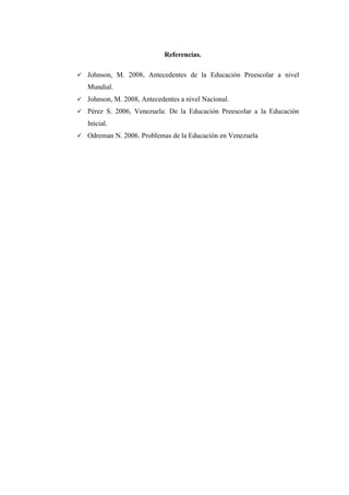 Referencias.


Johnson, M. 2008, Antecedentes de la Educación Preescolar a nivel
Mundial.



Johnson, M. 2008, Antecedentes a nivel Nacional.



Pérez S. 2006, Venezuela: De la Educación Preescolar a la Educación
Inicial.



Odreman N. 2006. Problemas de la Educación en Venezuela

 