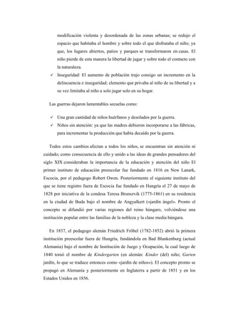 modificación violenta y desordenada de las zonas urbanas; se redujo el
espacio que habitaba el hombre y sobre todo el que disfrutaba el niño; ya
que, los lugares abiertos, patios y parques se transformaron en casas. El
niño pierde de esta manera la libertad de jugar y sobre todo el contacto con
la naturaleza.


Inseguridad: El aumento de población trajo consigo un incremento en la
delincuencia e inseguridad; elemento que privaba al niño de su libertad y a
su vez limitaba al niño a solo jugar solo en su hogar.

Las guerras dejaron lamentables secuelas como:


Una gran cantidad de niños huérfanos y desolados por la guerra.



Niños sin atención: ya que las madres debieron incorporarse a las fábricas,
para incrementar la producción que había decaído por la guerra.

Todos estos cambios afectan a todos los niños, se encuentran sin atención ni
cuidado; como consecuencia de ello y unido a las ideas de grandes pensadores del
siglo XIX consideraban la importancia de la educación y atención del niño El
primer instituto de educación preescolar fue fundado en 1816 en New Lanark,
Escocia, por el pedagogo Robert Owen. Posteriormente el siguiente instituto del
que se tiene registro fuera de Escocia fue fundado en Hungría el 27 de mayo de
1828 por iniciativa de la condesa Teresa Brunszvik (1775-1861) en su residencia
en la ciudad de Buda bajo el nombre de Angyalkert («jardín ángel». Pronto el
concepto se difundió por varias regiones del reino húngaro, volviéndose una
institución popular entre las familias de la nobleza y la clase media húngara.
En 1837, el pedagogo alemán Friedrich Fröbel (1782-1852) abrió la primera
institución preescolar fuera de Hungría, fundándola en Bad Blankenburg (actual
Alemania) bajo el nombre de Institución de Juego y Ocupación, la cual luego de
1840 tomó el nombre de Kindergarten (en alemán: Kinder (del) niño; Garten
jardín, lo que se traduce entonces como «jardín de niños»). El concepto pronto se
propagó en Alemania y posteriormente en Inglaterra a partir de 1851 y en los
Estados Unidos en 1856.

 