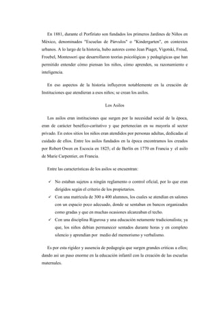 En 1881, durante el Porfiriato son fundados los primeros Jardines de Niños en
México, denominados "Escuelas de Párvulos" o "Kindergarten", en contextos
urbanos. A lo largo de la historia, hubo autores como Jean Piaget, Vigotski, Freud,
Froebel, Montessori que desarrollaron teorías psicológicas y pedagógicas que han
permitido entender cómo piensan los niños, cómo aprenden, su razonamiento e
inteligencia.
En eso aspectos de la historia influyeron notablemente en la creación de
Instituciones que atendieran a esos niños; se crean los asilos.
Los Asilos
Los asilos eran instituciones que surgen por la necesidad social de la época,
eran de carácter benéfico-caritativo y que pertenecían en su mayoría al sector
privado. En estos sitios los niños eran atendidos por personas adultas, dedicadas al
cuidado de ellos. Entre los asilos fundados en la época encontramos los creados
por Robert Owen en Escocia en 1825; el de Berlín en 1770 en Francia y el asilo
de Marie Carpentier, en Francia.
Entre las características de los asilos se encuentran:


No estaban sujetos a ningún reglamento o control oficial, por lo que eran
dirigidos según el criterio de los propietarios.



Con una matrícula de 300 a 400 alumnos, los cuales se atendían en salones
con un espacio poco adecuado, donde se sentaban en bancos organizados
como gradas y que en muchas ocasiones alcanzaban el techo.



Con una disciplina Rigurosa y una educación netamente tradicionalista; ya
que, los niños debían permanecer sentados durante horas y en completo
silencio y aprendían por medio del memorismo y verbalismo.

Es por esta rigidez y ausencia de pedagogía que surgen grandes criticas a ellos;
dando así un paso enorme en la educación infantil con la creación de las escuelas
maternales.

 