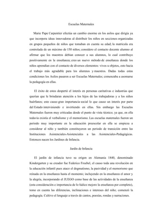 Escuelas Maternales
Marie Pape Carpentier efectúa un cambio enorme en los asilos que dirigía ya
que incorpora ideas innovadoras al distribuir los niños en secciones organizadas
en grupos pequeños de niños que tomaban en cuenta su edad; la matricula era
controlada de un máximo de 150 niños; considero el contacto docente alumno al
afirmar que los maestros debían conocer a sus alumnos, lo cual contribuyo
positivamente en la enseñanza; creo un nuevo método de enseñanza donde los
niños aprendían con el contacto de diversos elementos: vivos u objetos, esto hacia
el trabajo más agradable para los alumnos y maestros. Dadas todas estas
condiciones los Asilos pasaron a ser Escuelas Maternales; comenzaba a asomarse
la pedagogía en ellas.
El éxito de estos despertó el interés en personas caritativas e industrias que
querían que le brindaran atención a los hijos de las trabajadoras y a los niños
huérfanos; esto causo gran importancia social lo que causo un interés por parte
del Estado interviniendo e invirtiendo en ellas. Sin embargo las Escuelas
Maternales fueron muy criticadas desde el punto de vista técnico; ya que, en ella
todavía existía el verbalismo y el memorismo. Las escuelas maternales fueron un
periodo muy importante en la educación preescolar en ella se empieza a
considerar al niño y también constituyeron un periodo de transición entre las
Instituciones

Asistenciales-Asistenciales

a

las

Asistenciales-Pedagógicas.

Entonces nacen los Jardines de Infancia.
Jardín de Infancia
El jardín de infancia tuvo su origen en Alemania 1840, denominado
Kindergarten y su creador fue Federico Froebel, el causo toda una revolución en
la educación infantil pues ataco el dogmatismo, la pasividad y el memorismo que
reinada en la enseñanza hasta el momento; incluyendo en la enseñanza el amor y
la alegría, incorporando el JUEGO como base de las actividades de la enseñanza
(esta consideración e importancia de lo lúdico mejoro la enseñanza por completo),
tomo en cuenta las diferencias, inclinaciones e intereses del niño; comenzó la
pedagogía. Cultivo el lenguaje a través de cantos, poesías, rondas y narraciones.

 