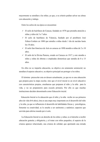mayormente se atendían a las niñas; ya que, a su criterio podían salvar sus almas
con educación y trabajo.
Entre los asilos de esa época se encuentran:


El asilo de huérfanos de Caracas, fundado en 1878 que prestaba atención a
niñas y niños de 3 a 7 años.



El asilo de huérfanos de Valencia, fundado por el presbítero José
Febres Cordero en 1880 que atendía a niñas desde 1 día de nacidas hasta
los 10 años.



El asilo San francisco de Asís en caracas en 1890 atendía a niñas de 2 a 10
años.



El asilo de la Divina Pastora, creado en Caracas en 1917 y este atendía a
niños y niñas de obreras o empleadas domesticas que atendía de 0 a 13
años.

En ellos no se impartía educación, su objetivo era netamente asistencial; no
atendían el aspecto educativo, su objetivo principal era proteger a los niños.
El término preescolar esta en desuso actualmente, ya que no es una educación
que prepara para la etapa escolar, sino que el nivel inicial es un nivel educativo
con características propias, enseñanzas que preparan al niño y la niña para la
vida, y no un preparatorio para escuela primaria. Por ello es que muchas
instituciones deciden denominarla como Educación inicial.
Educación Inicial es la educación que el niño y la niña recibe en sus primeros
años de vida (0-6 años), ésta es una etapa muy importante en el desarrollo del niño
y la niña, ya que se influenciar el desarrollo de habilidades físicas y psicológicas,
fomentar su creatividad, se le enseña a ser autónomo y auténtico; aspectos que
servirán para abrirse mundo por sí solo.
La Educación Inicial es un derecho de los niños y niñas; es el derecho a recibir
educación gratuita y obligatoria, y al tratar con niños pequeños, el aspecto de la
crianza aparece relacionado, una crianza de calidad, que aportando una mirada

 