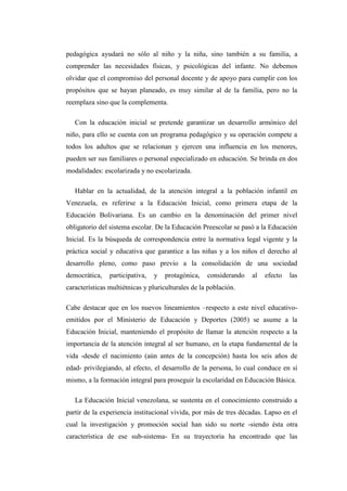 pedagógica ayudará no sólo al niño y la niña, sino también a su familia, a
comprender las necesidades físicas, y psicológicas del infante. No debemos
olvidar que el compromiso del personal docente y de apoyo para cumplir con los
propósitos que se hayan planeado, es muy similar al de la familia, pero no la
reemplaza sino que la complementa.
Con la educación inicial se pretende garantizar un desarrollo armónico del
niño, para ello se cuenta con un programa pedagógico y su operación compete a
todos los adultos que se relacionan y ejercen una influencia en los menores,
pueden ser sus familiares o personal especializado en educación. Se brinda en dos
modalidades: escolarizada y no escolarizada.
Hablar en la actualidad, de la atención integral a la población infantil en
Venezuela, es referirse a la Educación Inicial, como primera etapa de la
Educación Bolivariana. Es un cambio en la denominación del primer nivel
obligatorio del sistema escolar. De la Educación Preescolar se pasó a la Educación
Inicial. Es la búsqueda de correspondencia entre la normativa legal vigente y la
práctica social y educativa que garantice a las niñas y a los niños el derecho al
desarrollo pleno, como paso previo a la consolidación de una sociedad
democrática,

participativa,

y

protagónica,

considerando

al

efecto

las

características multiétnicas y pluriculturales de la población.
Cabe destacar que en los nuevos lineamientos –respecto a este nivel educativoemitidos por el Ministerio de Educación y Deportes (2005) se asume a la
Educación Inicial, manteniendo el propósito de llamar la atención respecto a la
importancia de la atención integral al ser humano, en la etapa fundamental de la
vida -desde el nacimiento (aún antes de la concepción) hasta los seis años de
edad- privilegiando, al efecto, el desarrollo de la persona, lo cual conduce en sí
mismo, a la formación integral para proseguir la escolaridad en Educación Básica.
La Educación Inicial venezolana, se sustenta en el conocimiento construido a
partir de la experiencia institucional vivida, por más de tres décadas. Lapso en el
cual la investigación y promoción social han sido su norte -siendo ésta otra
característica de ese sub-sistema- En su trayectoria ha encontrado que las

 
