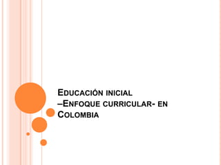 EDUCACIÓN INICIAL
–ENFOQUE CURRICULAR- EN
COLOMBIA

 