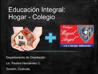 Educación Integral:
Hogar - Colegio
Departamento de Orientación
Lic. Paulina Hernández C.
Torreón, Coahuila,
 