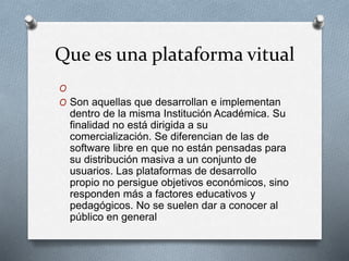 Que es una plataforma vitual 
O 
O Son aquellas que desarrollan e implementan 
dentro de la misma Institución Académica. Su 
finalidad no está dirigida a su 
comercialización. Se diferencian de las de 
software libre en que no están pensadas para 
su distribución masiva a un conjunto de 
usuarios. Las plataformas de desarrollo 
propio no persigue objetivos económicos, sino 
responden más a factores educativos y 
pedagógicos. No se suelen dar a conocer al 
público en general 
 