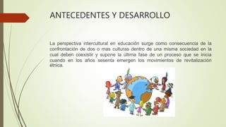 ANTECEDENTES Y DESARROLLO
La perspectiva intercultural en educación surge como consecuencia de la
confrontación de dos o mas culturas dentro de una misma sociedad en la
cual deben coexistir y supone la última fase de un proceso que se inicia
cuando en los años sesenta emergen los movimientos de revitalización
étnica.
 