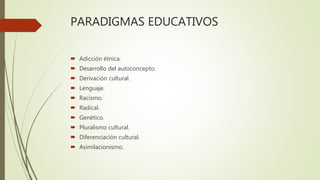 PARADIGMAS EDUCATIVOS
 Adicción étnica.
 Desarrollo del autoconcepto.
 Derivación cultural.
 Lenguaje.
 Racismo.
 Radical.
 Genético.
 Pluralismo cultural.
 Diferenciación cultural.
 Asimilacionismo.
 