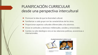 PLANIFICACIÓN CURRICULAR
desde una perspectiva intercultural
 Promover la idea de que la diversidad cultural.
 Familiarizar a cada grupo con las características de los otros.
 Proporcionar aspectos culturales diferenciales a los alumnos.
 Iniciar en actitudes y destrezas intelectuales, sociales y emocionales.
 Cambio no sólo ideológico sino en las relaciones políticas, económicas e
internacionales.
 