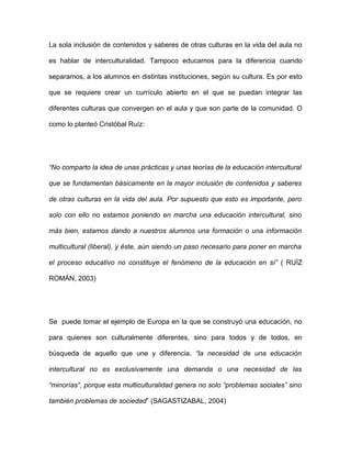 La sola inclusión de contenidos y saberes de otras culturas en la vida del aula no

es hablar de interculturalidad. Tampoco educamos para la diferencia cuando

separamos, a los alumnos en distintas instituciones, según su cultura. Es por esto

que se requiere crear un currículo abierto en el que se puedan integrar las

diferentes culturas que convergen en el aula y que son parte de la comunidad. O

como lo planteó Cristóbal Ruíz:




“No comparto la idea de unas prácticas y unas teorías de la educación intercultural

que se fundamentan básicamente en la mayor inclusión de contenidos y saberes

de otras culturas en la vida del aula. Por supuesto que esto es importante, pero

solo con ello no estamos poniendo en marcha una educación intercultural, sino

más bien, estamos dando a nuestros alumnos una formación o una información

multicultural (liberal), y éste, aún siendo un paso necesario para poner en marcha

el proceso educativo no constituye el fenómeno de la educación en sí” ( RUÍZ

ROMÁN, 2003)




Se puede tomar el ejemplo de Europa en la que se construyó una educación, no

para quienes son culturalmente diferentes, sino para todos y de todos, en

búsqueda de aquello que une y diferencia. “la necesidad de una educación

intercultural no es exclusivamente una demanda o una necesidad de las

“minorías”, porque esta multiculturalidad genera no solo “problemas sociales” sino

también problemas de sociedad” (SAGASTIZABAL, 2004)
 