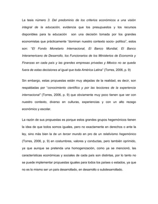 La tesis número 3. Del predominio de los criterios económicos a una visión

integral de la educación, evidencia que los presupuestos y los recursos

disponibles para la educación       son una decisión tomada por los grandes

economistas que prácticamente “dominan nuestro contexto socio- político”, estos

son:   “El   Fondo   Monetario   Internacional,   El   Banco   Mundial,   El   Banco

Interamericano de Desarrollo, los Funcionarios de los Ministerios de Economía y

Finanzas en cada país y las grandes empresas privadas y México no se queda

fuera de estas decisiones al igual que toda América Latina” (Torres, 2006, p. 9)


Sin embargo, estas propuestas están muy alejadas de la realidad, es decir, son

respaldadas por “conocimiento científico y por las lecciones de la experiencia

internacional” (Torres, 2006, p. 9) que obviamente muy poco tienen que ver con

nuestro contexto, diverso en culturas, experiencias y con un alto rezago

económico y escolar.


La razón de sus propuestas es porque estos grandes grupos hegemónicos tienen

la idea de que todos somos iguales, pero no exactamente en derechos o ante la

ley, sino más bien la de un tercer mundo en pro de un relativismo hegemónico

(Torres, 2006, p. 9) en costumbres, valores y conductas, pero también oprimido,

ya que aunque se pretenda una homogenización, como ya se mencionó, las

características económicas y sociales de cada país son distintas, por lo tanto no

se puede implementar propuestas iguales para todos los países o estados, ya que

no es lo mismo ser un país desarrollado, en desarrollo o subdesarrollado.
 