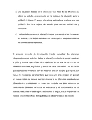 c) una educación basada en la tolerancia y que hace de las diferencias su

      objeto de estudio. Anteriormente se ha trabajado la educación para la

      población indígena. El rezago educativo y socio-cultural en el que vive esta

      población los hace sujetos de estudio para muchas instituciones y

      disciplinas.


   d) realmente buscamos una educación integral que respete al ser humano en

      su esencia y que acepte las diferencias contribuyendo a la preservación de

      las distintas etnias mexicanas.




El presente proyecto de investigación intenta puntualizar las diferentes

interpretaciones que se le han dado a la educación multicultural que se imparte en

el país, y mostrar que existen otras opciones en las que se reconocen las

diferencias culturales, lingüísticas y étnicas de cada comunidad. Una educación

que reconoce las diferencias pero sin hacer de ellas un estigma que separe, aún

más, a los mexicanos, por el contrario que busca unir a la población en general.

Un nuevo modelo de escuela que logre integrar a los diferentes respetando sus

diferencias (no ocultándolas). Un nuevo plan curricular que logre incorporar los

conocimientos generales de todos los mexicanos y los conocimientos de las

culturas particulares de cada región. Respetando la lengua, la cual requiere de ser

hablada en distintas esferas de lo público para rebasar el estado de dialecto
 