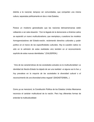 distinta a la nacional, tampoco ver comunidades, que comparten una misma

cultura, separadas políticamente en dos o más Estados.




Parece un modismo generalizado que las naciones latinoamericanas estén

volteando a ver esta situación. “Con la llegada de la democracia a América Latina

se expandió un nuevo multiculturalismo, que reemplaza y cuestiona los modelos

homogeneizadores del Estado-nación, reclamando derechos culturales y poder

político en el marco de las especificidades culturales. Hoy la cuestión radica no

sólo en la admisión de estas realidades sino también en el reconocimiento

explícito de estas nuevas identidades.” (CALDERON,)




“Una de las características de las sociedades actuales es la multiculturalidad. La

identidad de Nación-Estado ha dejado de ser una realidad –si alguna vez lo fue- y

hoy prevalece en la mayoría de las sociedades la diversidad cultural o el

reconocimiento de una diversidad antes negada” (SAGASTIZABAL, )




Como ya se mencionó, la Constitución Política de los Estados Unidos Mexicanos

reconoce el carácter multicultural de la nación. Pero hay diferentes formas de

entender la multiculturalidad:
 