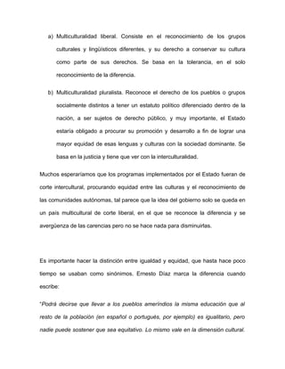 a) Multiculturalidad liberal. Consiste en el reconocimiento de los grupos

      culturales y lingüísticos diferentes, y su derecho a conservar su cultura

      como parte de sus derechos. Se basa en la tolerancia, en el solo

      reconocimiento de la diferencia.


   b) Multiculturalidad pluralista. Reconoce el derecho de los pueblos o grupos

      socialmente distintos a tener un estatuto político diferenciado dentro de la

      nación, a ser sujetos de derecho público, y muy importante, el Estado

      estaría obligado a procurar su promoción y desarrollo a fin de lograr una

      mayor equidad de esas lenguas y culturas con la sociedad dominante. Se

      basa en la justicia y tiene que ver con la interculturalidad.


Muchos esperaríamos que los programas implementados por el Estado fueran de

corte intercultural, procurando equidad entre las culturas y el reconocimiento de

las comunidades autónomas, tal parece que la idea del gobierno solo se queda en

un país multicultural de corte liberal, en el que se reconoce la diferencia y se

avergüenza de las carencias pero no se hace nada para disminuirlas.




Es importante hacer la distinción entre igualdad y equidad, que hasta hace poco

tiempo se usaban como sinónimos. Ernesto Díaz marca la diferencia cuando

escribe:


“Podrá decirse que llevar a los pueblos ameríndios la misma educación que al

resto de la población (en español o portugués, por ejemplo) es igualitario, pero

nadie puede sostener que sea equitativo. Lo mismo vale en la dimensión cultural.
 