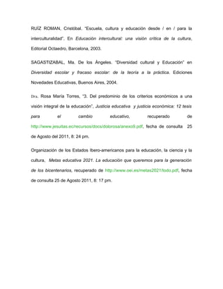 RUÍZ ROMAN, Cristóbal. “Escuela, cultura y educación desde / en / para la

interculturalidad”. En Educación intercultural: una visión crítica de la cultura,

Editorial Octaedro, Barcelona, 2003.


SAGASTIZABAL, Ma. De los Ángeles. “Diversidad cultural y Educación” en

Diversidad escolar y fracaso escolar: de la teoría a la práctica. Ediciones

Novedades Educativas, Buenos Aires, 2004.


Dra. Rosa María Torres, “3. Del predominio de los criterios económicos a una

visión integral de la educación”, Justicia educativa y justicia económica: 12 tesis

para         el         cambio          educativo,          recuperado          de

http://www.jesuitas.ec/recursos/docs/dolorosa/anexo9.pdf, fecha de consulta     25

de Agosto del 2011, 8: 24 pm.


Organización de los Estados Ibero-americanos para la educación, la ciencia y la

cultura, Metas educativa 2021. La educación que queremos para la generación

de los bicentenarios, recuperado de http://www.oei.es/metas2021/todo.pdf, fecha

de consulta 25 de Agosto 2011, 8: 17 pm.
 