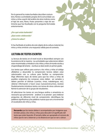 Por lo general los mates burilados describen costum-
bres, fiestas o actividades propias de la comunidad. Los
niños y niñas a partir del análisis de otros indicios como
el tipo de aves, flores, frutos presentes o tipo de ves-
timenta que has focalizado con la pregunta formulada
anteriormente:


¿Por qué están bailando?
¿Qué están celebrando?
¿Cómo lo sabes?


Si has facilitado el análisis de este objeto de la cultura material, los
niños y niñas emitirán una respuesta válida para el contexto.


LECTURA DE TEXTOS ESCRITOS
La lectura de textos en el nivel incial se desarrollará siempre con
la asistencia de la maestra. Las actividades que selecciones deben
estar encaminadas a introducir a los niños y niñas al mundo escrito y
el aprendizaje de la lecto – escritura se dará recién en primer grado.
Los textos que utilices para acercar a los niños y niñas al código
alfabético y desarrollar la comprensión lectora deben estar
relacionados con su cultura para facilitar su comprensión.
Elige diferentes tipos de textos para que los niños y niñas de
pueblos originarios los conozcan, estos deben ser variados y
deben permitir el disfrute (cuentos, rimas, trabalenguas, etc),
obtener información o hacer cosas nuevas(instructivos, recetas)
Paulatinamente introduce textos con temas de otras culturas que
llamen la atención de tu grupo de estudiantes.
Al seleccionar los textos en una lengua andina o amazónica es
necesario que previamente analices si se prestan para elaborar
preguntas de diferente nivel de comprensión, identifiques las
palabras significativas y las palabras nuevas que van a incrementar
el vocabulario de niños y niñas.



   Recuerda que los textos deben ir acompañados por imágenes que
   brinden pistas a los niños y niñas para descubrir el significado del
   texto que están leyendo. El tamaño debe ser apropiado al número de
   niños que lo van a observar y a la distancia en que se van a ubicar.




                                                  Movilización Nacional por la Mejora de los Aprendizajes   21
 