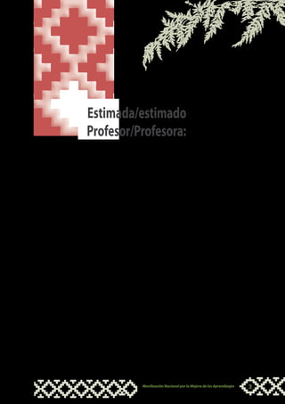 Estimada/estimado
Profesor/Profesora:

L  a ruta de aprendizaje que te ofrecemos a continuación tiene la
   intención de brindarte orientaciones para trabajar con los niños
y niñas de nuestros pueblos originarios con el fin de desarrollar sus
capacidades comunicativas, en especial la de comprensión lectora.

El propósito es que ayudes a potenciar esta capacidad de manera
armónica y concordante con su contexto y en su lengua materna, a
través de experiencias afectivas y sociales que les permita desarrollarse
como personas, con sus potencialidades, con autonomía y de acuerdo
a las necesidades y características socio culturales de su entorno.

Esperamos que el desarrollo de esta ruta de aprendizaje te sea grato,
que acompañe tu quehacer y que puedas integrarlo a tu experiencia
como profesor o profesora, así podrás desarrollar esta capacidad en
niños y niñas de zonas bilingües, permitiendo mejores condiciones
para su aprendizaje a lo largo de su vida.

Esta ruta de aprendizaje es solo una propuesta, esperamos que
pongas toda tu creatividad y compromiso para mejorarla y adaptarla
a las caracteristicas de tus estudiantes.

Te invitamos a ser parte de esta gran tarea.


                                          ¡Éxitos en esta experiencia!




                        Movilización Nacional por la Mejora de los Aprendizajes   3
 