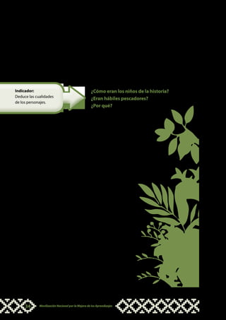 Aquí es necesario que los niños y niñas comprendan lo más
                                            importante de una historia: la secuencia. En las distintas lenguas
                                            originarias encontraremos palabras o frases que se utilizan
                                            comúnmente en los relatos y que marcan la secuencia de los
                                            acontecimientos. Cuando elabores un texto debes tener en
                                            cuenta estas palabras que los estudiantes están acostumbrados
                                            a oír y que podrán identificarlas con mayor facilidad cuando
                                            hagas ejercicios como éste.


Indicador:                                         ¿Cómo eran los niños de la historia?
Deduce las cualidades
                                                   ¿Eran hábiles pescadores?
de los personajes.
                                                   ¿Por qué?



                                            Aquí los niños y niñas deben
                                            reconocer que la principal acción
                                            que realizan los niños de la historia
                                            es haber atrapado al pez para que
                                            su mamá lo cocine y puedan comer
                                            ese día.


                                            Este momento es oportu-
                                            no para conversar sobre
                                            las características y cua-
                                            lidades de las personas
                                            y qué curaciones o con-
                                            ductas se deben seguir
                                            para poder ser buen pes-
                                            cador. También puedes co-
                                            mentar sobre los valores que
                                            son apreciados en la co-
                                            mundad, por ejemplo: ser
                                            responsable, trabajador,
                                            diestro en el uso de instru-
                                            mentos de caza o pesca,
                                            entre otros.




     34      Movilización Nacional por la Mejora de los Aprendizajes
 