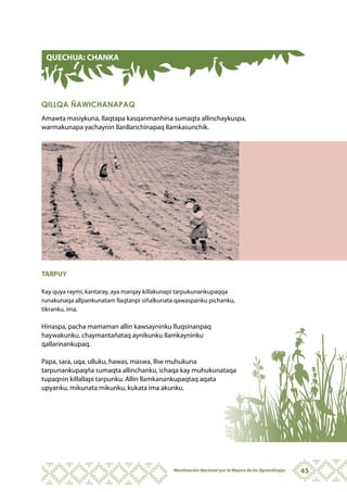 QUECHUA: CHANKA




QILLQA ÑAWICHANAPAQ
Amawta masiykuna, llaqtapa kasqanmanhina sumaqta allinchaykuspa,
warmakunapa yachaynin llanllarichinapaq llamkasunchik.




TARPUY

Kay quya raymi, kantaray, aya marqay killakunapi tarpukunankupaqqa
runakunaqa allpankunatam llaqtanpi siñalkunata qawaspanku pichanku,
tikranku, ima.

Hinaspa, pacha mamaman allin kawsayninku lluqsinanpaq
haywakunku. chaymantañataq aynikunku llamkayninku
qallarinankupaq.

Papa, sara, uqa, ulluku, hawas, maswa, lliw muhukuna
tarpunankupaqña sumaqta allinchanku, ichaqa kay muhukunataqa
tupaqnin killallapi tarpunku. Allin llamkanankupaqtaq aqata
upyanku, mikunata mikunku, kukata ima akunku.




                                             Movilización Nacional por la Mejora de los Aprendizajes   45
 