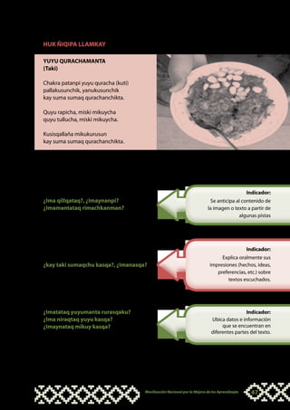 HUK ÑIQIPA LLAMKAY

YUYU QURACHAMANTA
(Taki)

Chakra patanpi yuyu quracha (kuti)
pallakusunchik, yanukusunchik
kay suma sumaq qurachanchikta.

Quyu rapicha, miski mikuycha
quyu tullucha, miski mikuycha.

Kusisqallaña mikukurusun
kay suma sumaq qurachanchikta.



Kay qillqata manaraq ñawinchachkaspa sumaqta
qawachiy, musyanankupaq hina (ñawpaqta
pakawaqpas, tikrawaqpas) hinaspa tapukuy:
                                                                                               Indicador:
¿Ima qillqataq?, ¿Imaynanpi?                                               Se anticipa al contenido de
¿Imamantataq rimachkanman?                                               la imagen o texto a partir de
                                                                                        algunas pistas


Tapukuykunata kutichisqanmanhina, qamñataq
takiy, chaymantañataq paykunawan kuska
takiykuychik:                                                                                  Indicador:
                                                                                Explica oralmente sus
¿kay taki sumaqchu kasqa?, ¿Imanasqa?                                      impresiones (hechos, ideas,
                                                                              preferencias, etc.) sobre
                                                                                   textos escuchados.




¿Imatataq yuyumanta rurasqaku?                                                             Indicador:
¿Ima niraqtaq yuyu kasqa?                                                  Ubica datos e información
¿Imaynataq mikuy kasqa?                                                         que se encuentran en
                                                                           diferentes partes del texto.




                                     Movilización Nacional por la Mejora de los Aprendizajes    47
 
