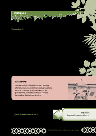 ASHANINKA




“TSAME ANTSAMETAKOTERO YOTANTSIPANKO”

Yotaneripe: 1º
Intanakearone anteri:
•		 Ankanteri jananeki iramayete sabiri, irampa, kantiri, koshitari, pishibakintsi,
    kotsiro itsamejeitakotantyarori yotantsipanko.
•		 Tekera intanakearo intsamejeite añabentakotero okoaperotantari ankitetakayero
    yotantsipanko.
•		 Apatojeiteri jananekipe itsamejeitantyari kametsa.
•		 Ashitoajeitanake antsametakotantyarori yotantsipanko.
•		 Intanakearo meka antaberentsi.
•		 Amenapiniteri jananekipe itsamejeitantyari kametsa.
•		 Atsonkakerorika antsametakotero yotantsipanko, ankenkitsatakajeri jananekipe.
•		 Iro añabentankosanoteri amayetakeri atsametantyari. Ankemeri jananekipe
    impajiriayetero maroni yamajeitakeri.
Iyotakoteri jananekipe:
•		 Ari meka obametantatsiri intsirekakotero ñanarentsi.




    Antaberentsi
    Okitetantyari yotantsipanko jaoka ankeaje
    añanatantyari, maroni shirampari yamajeitake
    sabiri irori tsinane amajeitake kantiri jero
    pishibakintsi. Irokantacha Aroshi yamake
    irampa irori Saori amake kotsiro.



•		 Tekera añanatanakero ñanarentsi ankanteri
    jananekipe iramenero shiyakantsi aisati
    sankenatainchari impoiji asampiteri:
                                                                                                    Indicador:
   ¿Paita shiyakantakotachari?                                                    Deduce el propósito del texto.

•		 Ankemeri jananekipe ikantayeteri.




                                                Movilización Nacional por la Mejora de los Aprendizajes   57
 