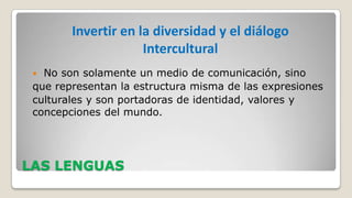 Invertir en la diversidad y el diálogo
Intercultural
No son solamente un medio de comunicación, sino
que representan la estructura misma de las expresiones
culturales y son portadoras de identidad, valores y
concepciones del mundo.


LAS LENGUAS

 