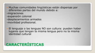 Muchas comunidades lingüísticas están dispersas por
diferentes partes del mundo debido a:
-migraciones
-expansión colonial
-desplazamientos armados
-movilidad profesional.




El lenguaje o las lenguas NO son cultura: pueden haber
lugares que tengan la misma lengua pero no la misma
identidad cultural

CARACTERÍSTICAS

 