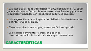 Las Tecnologías de la Información y la Comunicación (TIC) están
generando nuevas formas de relaciónnuevas formas y prácticas
lingüísticas vinculadas con identidades culturales diversas.




Las lenguas tienen una importante: delimitar las fronteras entre
distintos grupos sociales.



Cuando se pierde una lengua, es menos fácil recuperarla.



Las lenguas dominantes ejercen un poder de
atracción sobre los hablantes de las lenguas minoritaria

CARACTERÍSTICAS

 
