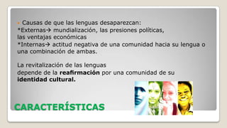 Causas de que las lenguas desaparezcan:
*Externas mundialización, las presiones políticas,
las ventajas económicas
*Internas actitud negativa de una comunidad hacia su lengua o
una combinación de ambas.


La revitalización de las lenguas
depende de la reaﬁrmación por una comunidad de su
identidad cultural.

CARACTERÍSTICAS

 