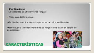 



Plurilingüismo
La capacidad de utilizar varias lenguas.
Tiene una doble función:

facilita la comunicación entre personas de culturas diferentes
contribuye a la supervivencia de las lenguas que están en peligro de
desaparecer.

CARACTERÍSTICAS

 