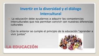 Invertir en la diversidad y el diálogo
Intercultural


La educación debe ayudarnos a adquirir las competencias
interculturales que nos permitan convivir con nuestras diferencias
culturales



Con lo anterior se cumple el principio de la educación “aprender a
vivir juntos”

LA EDUCACIÓN

 