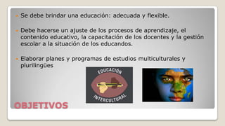 

Se debe brindar una educación: adecuada y flexible.



Debe hacerse un ajuste de los procesos de aprendizaje, el
contenido educativo, la capacitación de los docentes y la gestión
escolar a la situación de los educandos.



Elaborar planes y programas de estudios multiculturales y
plurilingües

OBJETIVOS

 