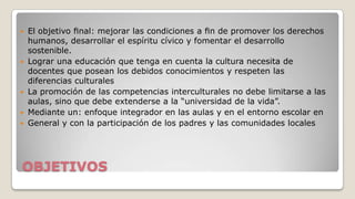 








El objetivo ﬁnal: mejorar las condiciones a ﬁn de promover los derechos
humanos, desarrollar el espíritu cívico y fomentar el desarrollo
sostenible.
Lograr una educación que tenga en cuenta la cultura necesita de
docentes que posean los debidos conocimientos y respeten las
diferencias culturales
La promoción de las competencias interculturales no debe limitarse a las
aulas, sino que debe extenderse a la “universidad de la vida”.
Mediante un: enfoque integrador en las aulas y en el entorno escolar en
General y con la participación de los padres y las comunidades locales

OBJETIVOS

 