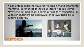 * Los antepasados no tuvieron vocación manifiestamente
marítima (se orientaban hacia el interior de las tierras).
 *Proviene de indígenas, negros africanos y españoles (su
vocación marinera no sobrevivió en la evolución de la
cultura costera).


HISTORIA

 