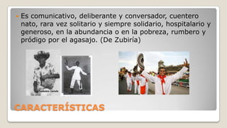 

Es comunicativo, deliberante y conversador, cuentero
nato, rara vez solitario y siempre solidario, hospitalario y
generoso, en la abundancia o en la pobreza, rumbero y
pródigo por el agasajo. (De Zubiría)

CARACTERÍSTICAS

 
