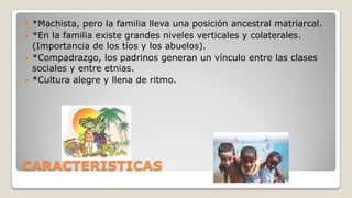 




*Machista, pero la familia lleva una posición ancestral matriarcal.
*En la familia existe grandes niveles verticales y colaterales.
(Importancia de los tíos y los abuelos).
*Compadrazgo, los padrinos generan un vínculo entre las clases
sociales y entre etnias.
*Cultura alegre y llena de ritmo.

CARACTERÍSTICAS

 