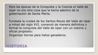 

Para las épocas de la Conquista y la Colonia el Valle de
Upar no era otra cosa que la tierra adentro de la
gobernación de Santa Marta.

Fundada la ciudad de los Santos Reyes del Valle de Upar
a mitad del siglo XVI, comenzó de manera definitiva y
formal la conquista del Valle de Upar con un notorio y
oficial propósito:
 Organizar tierras para hatos ganaderos.


HISTORIA

 