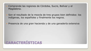 

Comprende las regiones de Córdoba, Sucre, Bolívar y el
Magdalena.



Son el resultado de la mezcla de tres grupos bien definidos: los
indígenas, los españoles y finalmente los negros.



Presencia de una gran hacienda y de una ganadería extensiva

CARACTERÍSTICAS

 